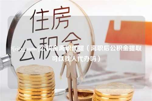 邹城公积金离职代提（离职后公积金提取可以找人代办吗）