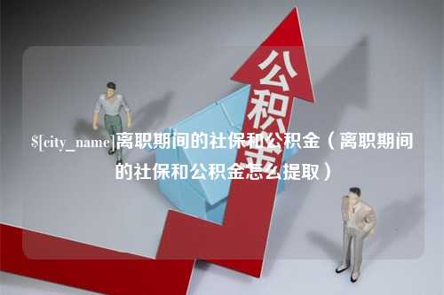 邹城离职期间的社保和公积金（离职期间的社保和公积金怎么提取）